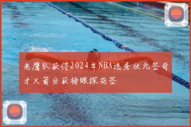 老鹰队获得2024年NBA选秀状元签奇才火箭分获榜眼探花签