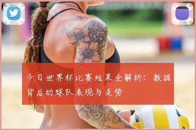 今日世界杯比赛结果全解析：数据背后的球队表现与走势