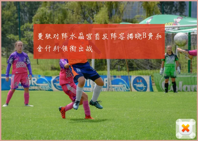 曼联对阵水晶宫首发阵容揭晓B费和舍什科领衔出战