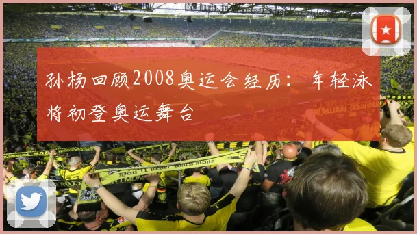 孙杨回顾2008奥运会经历:年轻泳将初登奥运舞台